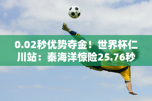 0.02秒优势夺金！世界杯仁川站：秦海洋惊险25.76秒夺得50蛙冠军