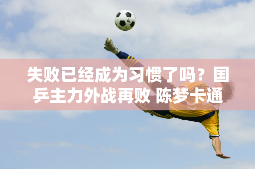 失败已经成为习惯了吗？国乒主力外战再败 陈梦卡通装现身澳门 4天4名球员退出国乒