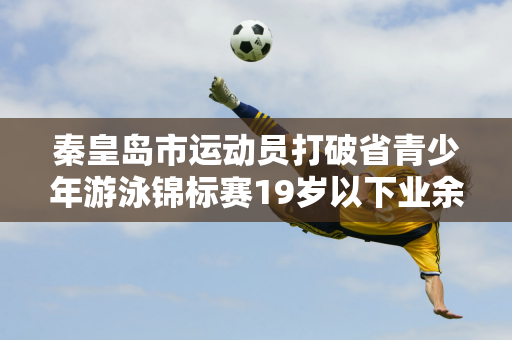 秦皇岛市运动员打破省青少年游泳锦标赛19岁以下业余组全省纪录