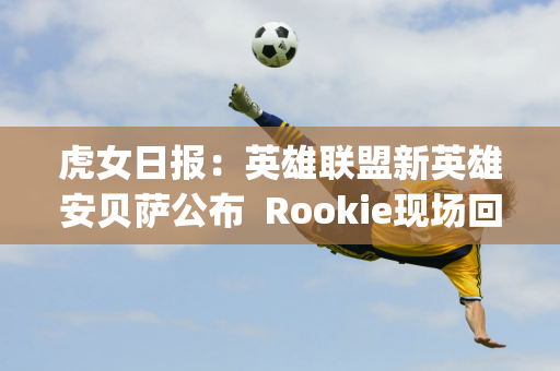 虎女日报：英雄联盟新英雄安贝萨公布  Rookie现场回应Ning争议