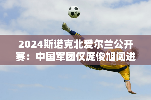 2024斯诺克北爱尔兰公开赛：中国军团仅庞俊旭闯进8强