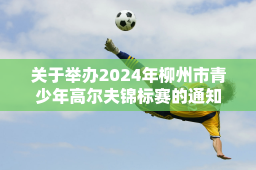 关于举办2024年柳州市青少年高尔夫锦标赛的通知