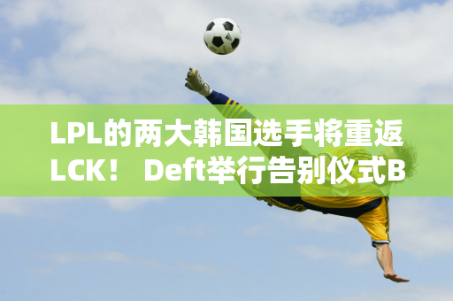 LPL的两大韩国选手将重返LCK！ Deft举行告别仪式Bin被KIin公开嘲讽