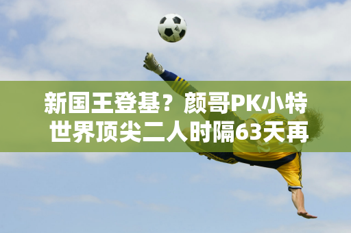 新国王登基？颜哥PK小特 世界顶尖二人时隔63天再次相遇 丁俊晖会受益吗？