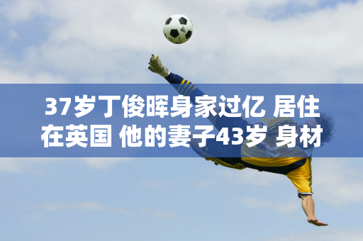 37岁丁俊晖身家过亿 居住在英国 他的妻子43岁 身材傲人 家世显赫