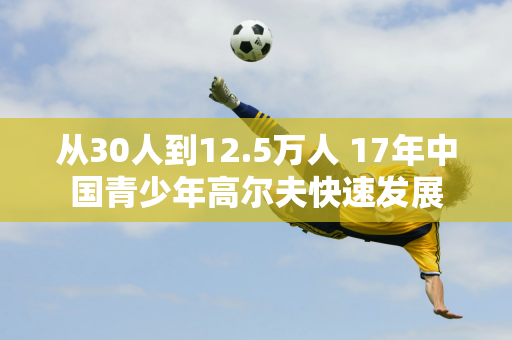 从30人到12.5万人 17年中国青少年高尔夫快速发展