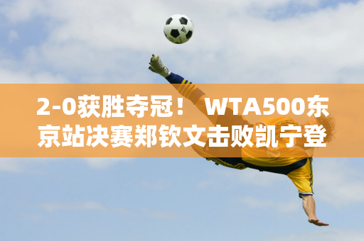 2-0获胜夺冠！ WTA500东京站决赛郑钦文击败凯宁登顶