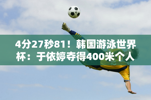 4分27秒81！韩国游泳世界杯：于依婷夺得400米个人混合泳银牌