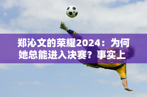 郑沁文的荣耀2024：为何她总能进入决赛？事实上 她迈出的每一步都通向决赛！