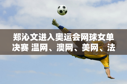 郑沁文进入奥运会网球女单决赛 温网、澳网、美网、法网纷纷发文祝贺郑沁文