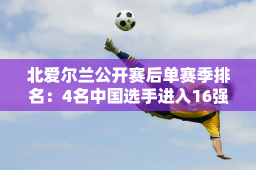 北爱尔兰公开赛后单赛季排名：4名中国选手进入16强 8名进入32强 丁俊晖排名第90