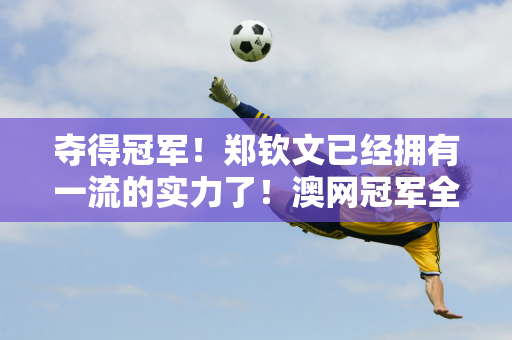 夺得冠军！郑钦文已经拥有一流的实力了！澳网冠军全部横扫 赛后讲话太霸气