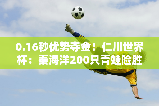 0.16秒优势夺金！仁川世界杯：秦海洋200只青蛙险胜夺冠