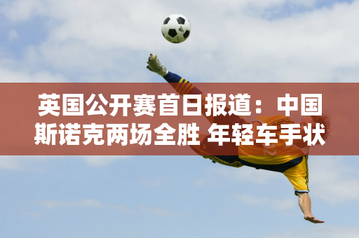 英国公开赛首日报道：中国斯诺克两场全胜 年轻车手状态低迷遭遇首轮失利