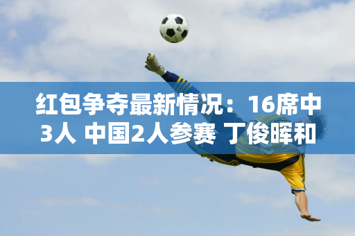 红包争夺最新情况：16席中3人 中国2人参赛 丁俊晖和太宰抢票！