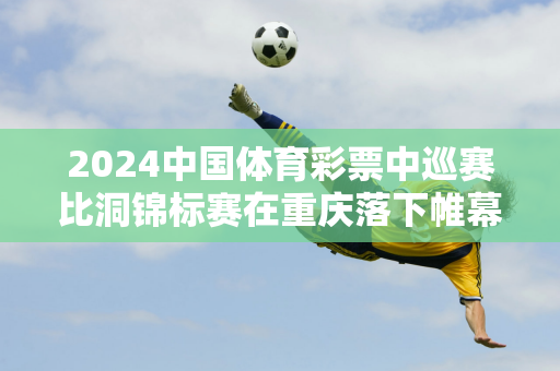 2024中国体育彩票中巡赛比洞锦标赛在重庆落下帷幕黑君怡荣获中巡赛“比洞王”