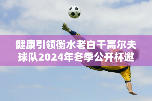 健康引领衡水老白干高尔夫球队2024年冬季公开杯邀请赛正式开赛！