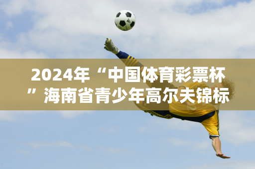 2024年“中国体育彩票杯”海南省青少年高尔夫锦标赛开赛！