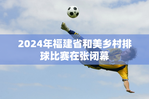 2024年福建省和美乡村排球比赛在张闭幕