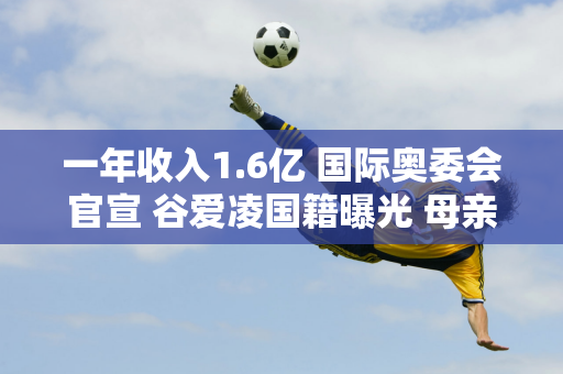 一年收入1.6亿 国际奥委会官宣 谷爱凌国籍曝光 母亲下落正式公布