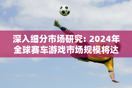 深入细分市场研究: 2024年全球赛车游戏市场规模将达129.7亿元