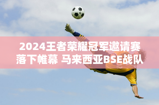 2024王者荣耀冠军邀请赛落下帷幕 马来西亚BSE战队夺冠 圆梦雅加达