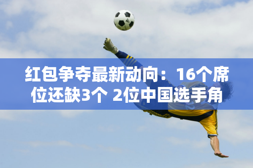 红包争夺最新动向：16个席位还缺3个 2位中国选手角逐 丁俊晖与太宰争夺门票！